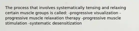 The process that involves systematically tensing and relaxing certain muscle groups is called: -progressive visualization -progressive muscle relaxation therapy -progressive muscle stimulation -systematic desensitization