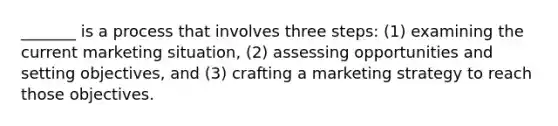 ​_______ is a process that involves three steps: (1) examining the current marketing situation, (2) assessing opportunities and setting objectives, and (3) crafting a marketing strategy to reach those objectives.