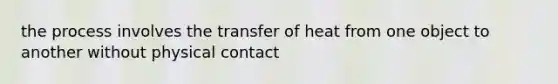 the process involves the transfer of heat from one object to another without physical contact