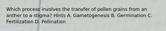 Which process involves the transfer of pollen grains from an anther to a stigma? Hints A. Gametogenesis B. Germination C. Fertilization D. Pollination
