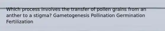 Which process involves the transfer of pollen grains from an anther to a stigma? Gametogenesis Pollination Germination Fertilization