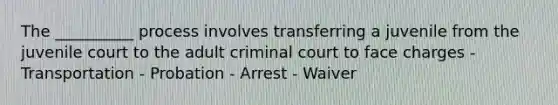 The __________ process involves transferring a juvenile from the juvenile court to the adult criminal court to face charges - Transportation - Probation - Arrest - Waiver