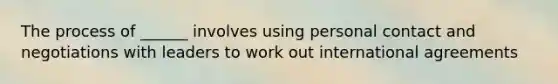 The process of ______ involves using personal contact and negotiations with leaders to work out international agreements