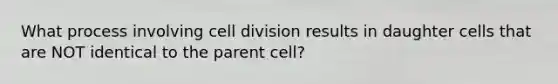 What process involving cell division results in daughter cells that are NOT identical to the parent cell?