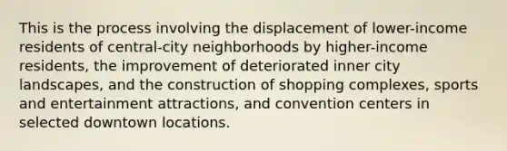 This is the process involving the displacement of lower-income residents of central-city neighborhoods by higher-income residents, the improvement of deteriorated inner city landscapes, and the construction of shopping complexes, sports and entertainment attractions, and convention centers in selected downtown locations.