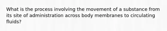 What is the process involving the movement of a substance from its site of administration across body membranes to circulating fluids?