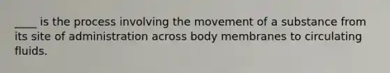 ____ is the process involving the movement of a substance from its site of administration across body membranes to circulating fluids.