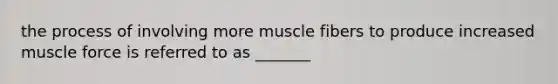 the process of involving more muscle fibers to produce increased muscle force is referred to as _______