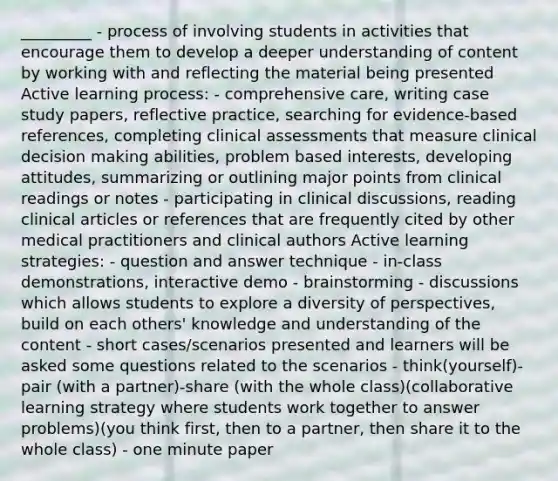 _________ - process of involving students in activities that encourage them to develop a deeper understanding of content by working with and reflecting the material being presented Active learning process: - comprehensive care, writing case study papers, reflective practice, searching for evidence-based references, completing clinical assessments that measure clinical decision making abilities, problem based interests, developing attitudes, summarizing or outlining major points from clinical readings or notes - participating in clinical discussions, reading clinical articles or references that are frequently cited by other medical practitioners and clinical authors Active learning strategies: - question and answer technique - in-class demonstrations, interactive demo - brainstorming - discussions which allows students to explore a diversity of perspectives, build on each others' knowledge and understanding of the content - short cases/scenarios presented and learners will be asked some questions related to the scenarios - think(yourself)-pair (with a partner)-share (with the whole class)(collaborative learning strategy where students work together to answer problems)(you think first, then to a partner, then share it to the whole class) - one minute paper