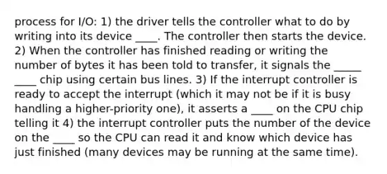 process for I/O: 1) the driver tells the controller what to do by writing into its device ____. The controller then starts the device. 2) When the controller has finished reading or writing the number of bytes it has been told to transfer, it signals the _____ ____ chip using certain bus lines. 3) If the interrupt controller is ready to accept the interrupt (which it may not be if it is busy handling a higher-priority one), it asserts a ____ on the CPU chip telling it 4) the interrupt controller puts the number of the device on the ____ so the CPU can read it and know which device has just finished (many devices may be running at the same time).