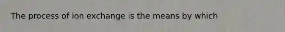 The process of ion exchange is the means by which