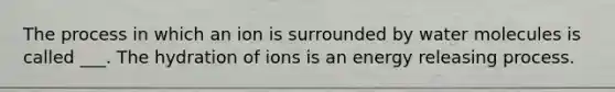 The process in which an ion is surrounded by water molecules is called ___. The hydration of ions is an energy releasing process.