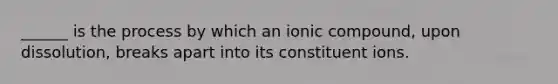 ______ is the process by which an ionic compound, upon dissolution, breaks apart into its constituent ions.