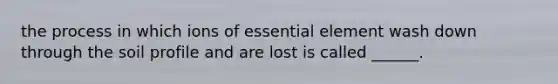 the process in which ions of essential element wash down through the soil profile and are lost is called ______.