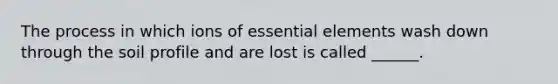 The process in which ions of essential elements wash down through the soil profile and are lost is called ______.