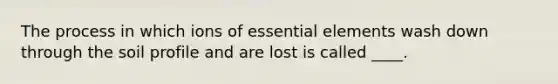 The process in which ions of essential elements wash down through the soil profile and are lost is called ____.