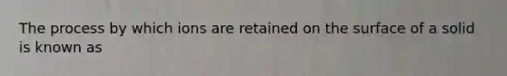 The process by which ions are retained on the surface of a solid is known as