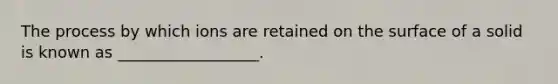 The process by which ions are retained on the surface of a solid is known as __________________.