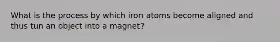 What is the process by which iron atoms become aligned and thus tun an object into a magnet?