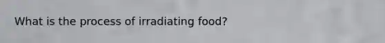 What is the process of irradiating food?