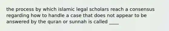 the process by which islamic legal scholars reach a consensus regarding how to handle a case that does not appear to be answered by the quran or sunnah is called ____