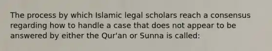 The process by which Islamic legal scholars reach a consensus regarding how to handle a case that does not appear to be answered by either the Qur'an or Sunna is called: