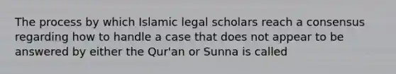 The process by which Islamic legal scholars reach a consensus regarding how to handle a case that does not appear to be answered by either the Qur'an or Sunna is called