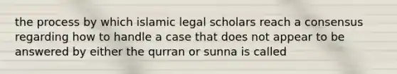 the process by which islamic legal scholars reach a consensus regarding how to handle a case that does not appear to be answered by either the qurran or sunna is called