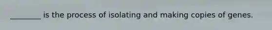 ________ is the process of isolating and making copies of genes.