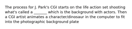 The process for J. Park's CGI starts on the life action set shooting what's called a _______ which is the background with actors. Then a CGI artist animates a character/dinosaur in the computer to fit into the photographic background plate