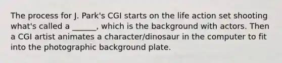 The process for J. Park's CGI starts on the life action set shooting what's called a ______, which is the background with actors. Then a CGI artist animates a character/dinosaur in the computer to fit into the photographic background plate.