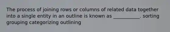 The process of joining rows or columns of related data together into a single entity in an outline is known as ___________. sorting grouping categorizing outlining