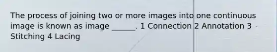 The process of joining two or more images into one continuous image is known as image ______. 1 Connection 2 Annotation 3 Stitching 4 Lacing