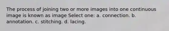 The process of joining two or more images into one continuous image is known as image Select one: a. connection. b. annotation. c. stitching. d. lacing.