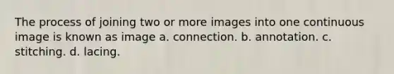 The process of joining two or more images into one continuous image is known as image a. connection. b. annotation. c. stitching. d. lacing.