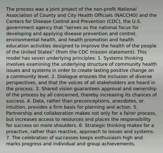 The process was a joint project of the non-profit National Association of County and City Health Officials (NACCHO) and the Centers for Disease Control and Prevention (CDC), the U.S. government agency that "serves as the national focus for developing and applying disease prevention and control, environmental health, and health promotion and health education activities designed to improve the health of the people of the United States" (from the CDC mission statement). This model has seven underlying principles: 1. Systems thinking involves examining the underlying structure of community health issues and systems in order to create lasting positive change on a community level. 2. Dialogue ensures the inclusion of diverse perspectives, and that the voices of all stakeholders are heard in the process. 3. Shared vision guarantees approval and ownership of the process by all concerned, thereby increasing its chances of success. 4. Data, rather than preconceptions, anecdotes, or intuition, provides a firm basis for planning and action. 5. Partnership and collaboration makes not only for a fairer process, but increases access to resources and places the responsibility for success on more shoulders. 6. Strategic thinking makes for a proactive, rather than reactive, approach to issues and systems. 7. The celebration of successes keeps enthusiasm high and marks progress and individual and group achievements.