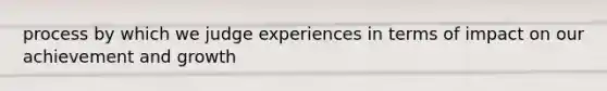 process by which we judge experiences in terms of impact on our achievement and growth