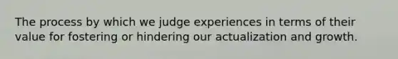 The process by which we judge experiences in terms of their value for fostering or hindering our actualization and growth.