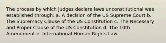 The process by which judges declare laws unconstitutional was established through: a. A decision of the US Supreme Court b. The Supremacy Clause of the US Constitution c. The Necessary and Proper Clause of the US Constitution d. The 10th Amendment e. International Human Rights Law