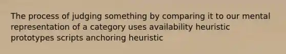 The process of judging something by comparing it to our mental representation of a category uses availability heuristic prototypes scripts anchoring heuristic