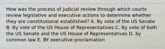 How was the process of judicial review through which courts review legislative and executive actions to determine whether they are constitutional established? A. By vote of the US Senate B. By vote of the US House of Representatives C. By vote of both the US Senate and the US House of Representatives D. by common law E. BY executive proclamation