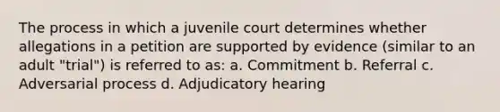 The process in which a juvenile court determines whether allegations in a petition are supported by evidence (similar to an adult "trial") is referred to as: a. Commitment b. Referral c. Adversarial process d. Adjudicatory hearing