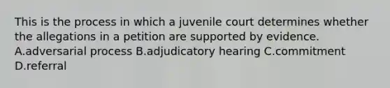 This is the process in which a juvenile court determines whether the allegations in a petition are supported by evidence. A.adversarial process B.adjudicatory hearing C.commitment D.referral