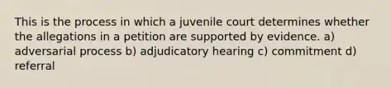 This is the process in which a juvenile court determines whether the allegations in a petition are supported by evidence. a) adversarial process b) adjudicatory hearing c) commitment d) referral