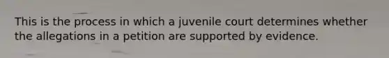 This is the process in which a juvenile court determines whether the allegations in a petition are supported by evidence.