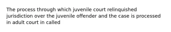 The process through which juvenile court relinquished jurisdiction over the juvenile offender and the case is processed in adult court in called