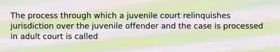 The process through which a juvenile court relinquishes jurisdiction over the juvenile offender and the case is processed in adult court is called