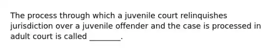 The process through which a juvenile court relinquishes jurisdiction over a juvenile offender and the case is processed in adult court is called ________.