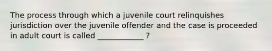 The process through which a juvenile court relinquishes jurisdiction over the juvenile offender and the case is proceeded in adult court is called ____________ ?