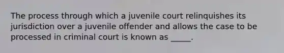 The process through which a juvenile court relinquishes its jurisdiction over a juvenile offender and allows the case to be processed in criminal court is known as _____.